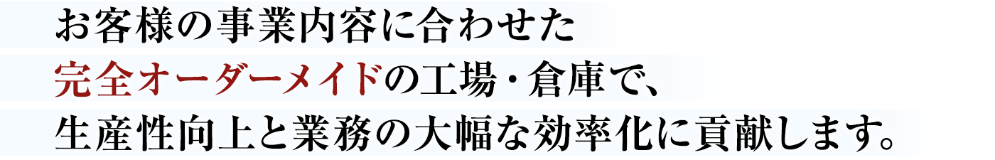 お客様の事業内容に合わせた完全オーダーメイドの工場・倉庫で、生産性向上と業務の大幅な効率化に貢献します。